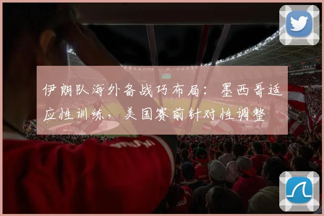 伊朗队海外备战巧布局:墨西哥适应性训练,美国赛前针对性调整